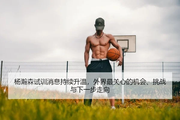 杨瀚森试训消息持续升温，外界最关心的机会、挑战与下一步走向
